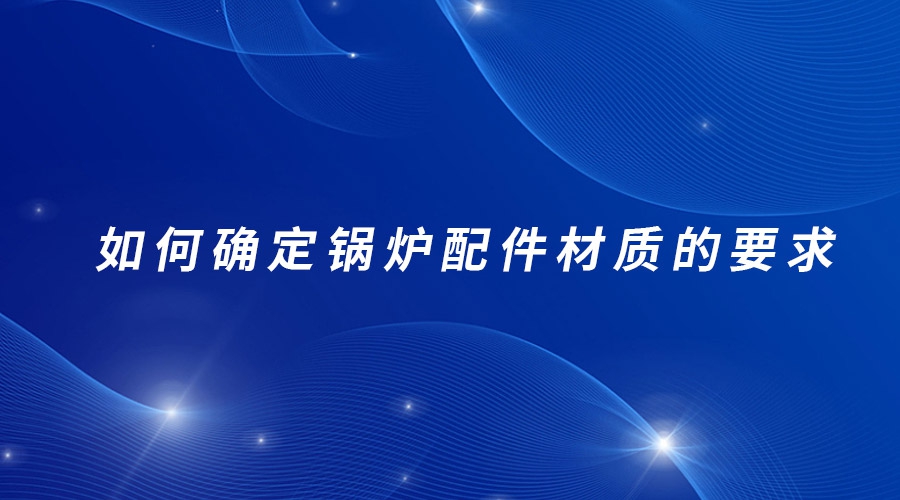 如何確定鍋爐配件材質(zhì)的要求